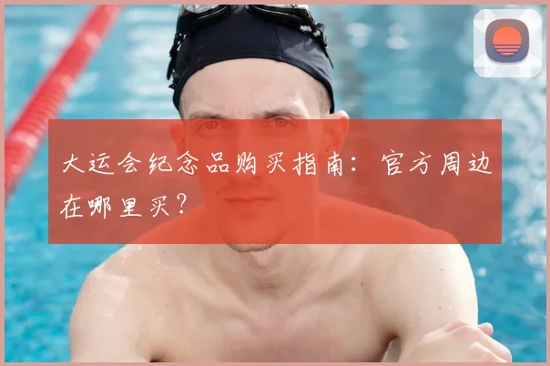 大运会纪念品购买指南：官方周边在哪里买？