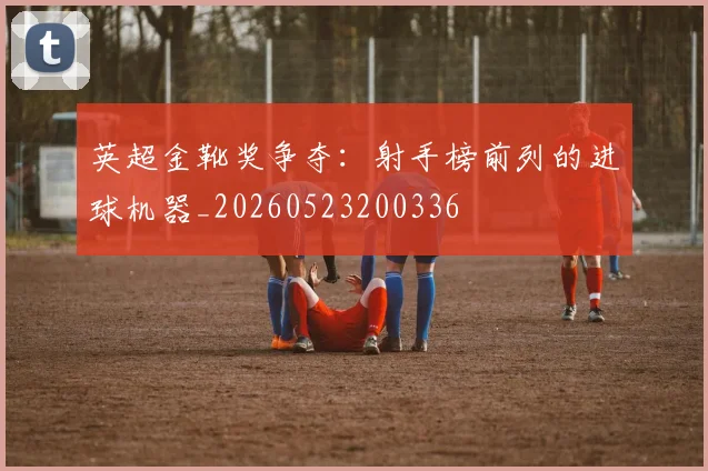英超金靴奖争夺：射手榜前列的进球机器_20260523200336