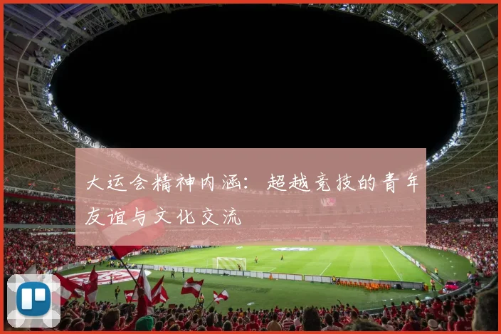 大运会精神内涵：超越竞技的青年友谊与文化交流