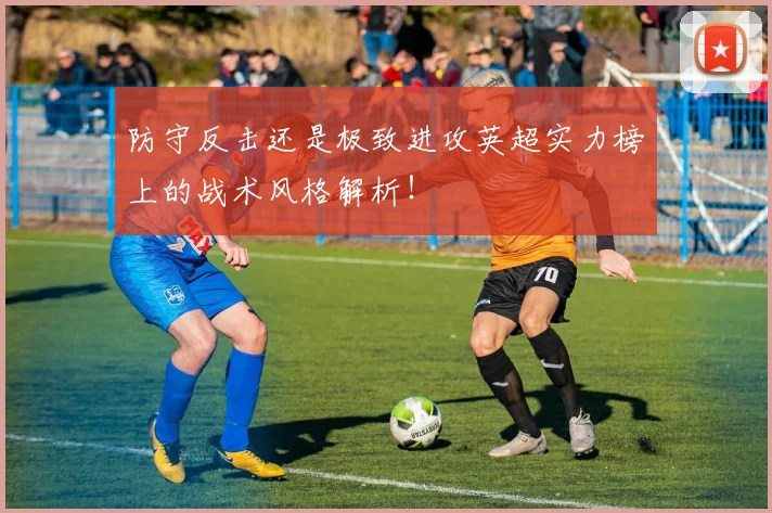 防守反击还是极致进攻英超实力榜上的战术风格解析！