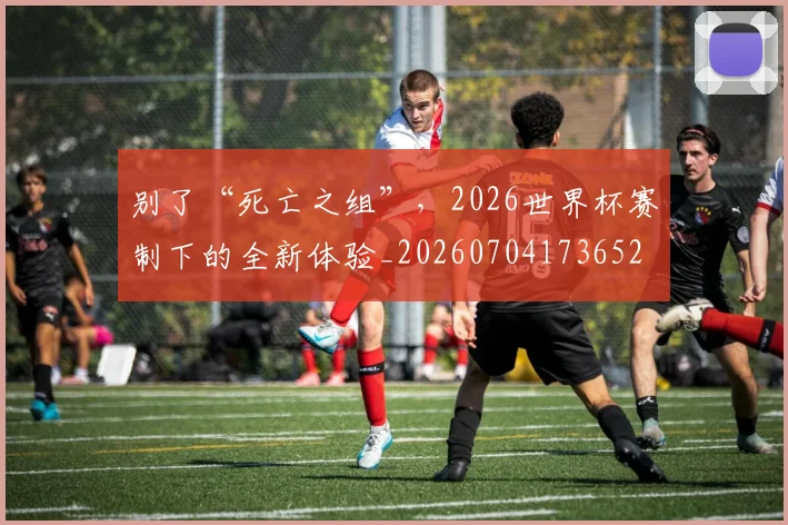 别了“死亡之组”，2026世界杯赛制下的全新体验_20260704173652