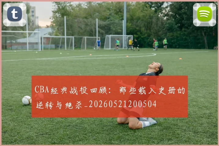 CBA经典战役回顾:那些载入史册的逆转与绝杀_20260521200504