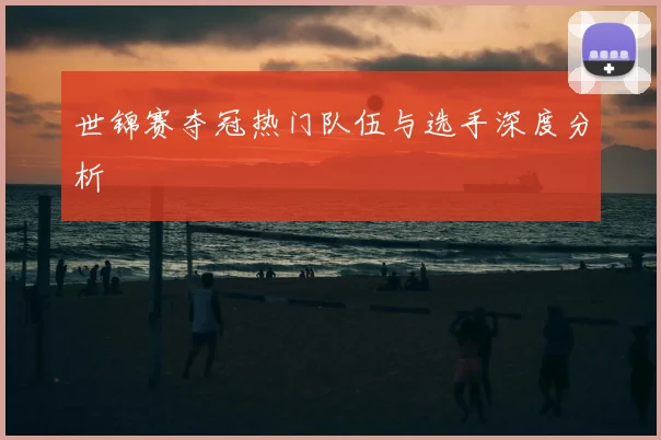 世锦赛夺冠热门队伍与选手深度分析