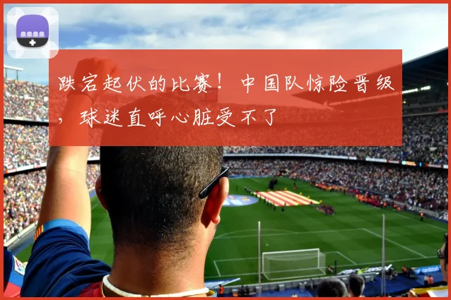 跌宕起伏的比赛！中国队惊险晋级，球迷直呼心脏受不了