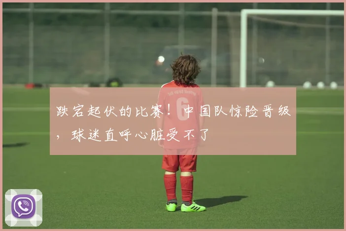 跌宕起伏的比赛!中国队惊险晋级,球迷直呼心脏受不了