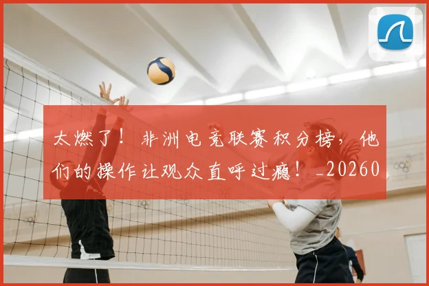 太燃了!非洲电竞联赛积分榜,他们的操作让观众直呼过瘾!_20260707021922