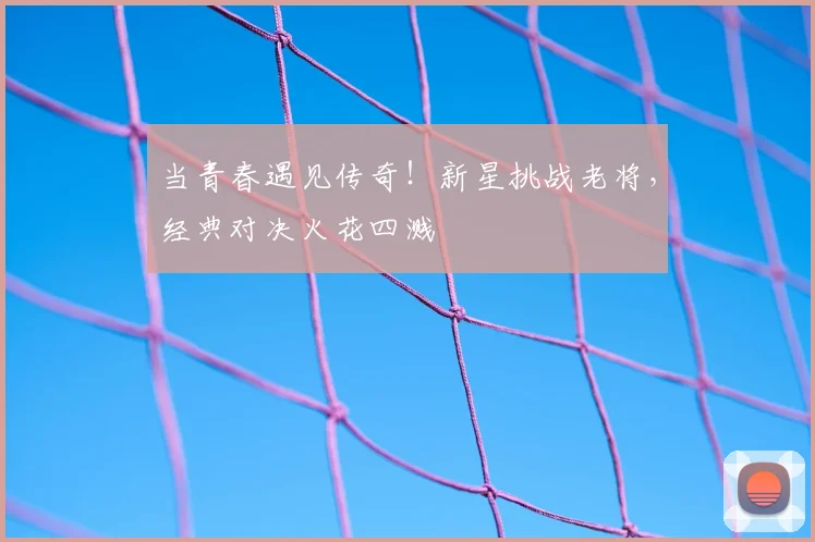 当青春遇见传奇！新星挑战老将，经典对决火花四溅