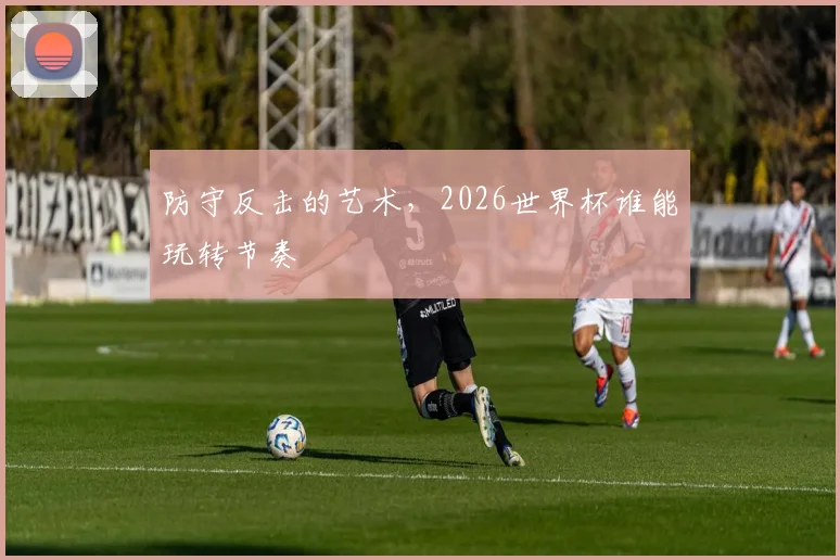 防守反击的艺术,2026世界杯谁能玩转节奏