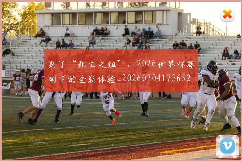 别了“死亡之组”,2026世界杯赛制下的全新体验_20260704173652