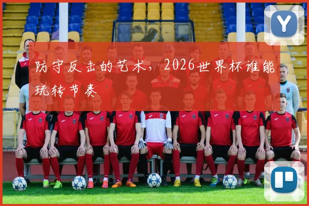 防守反击的艺术，2026世界杯谁能玩转节奏